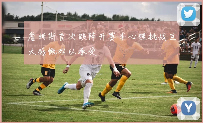 詹姆斯首次缺阵开赛季心理挑战巨大感慨难以承受