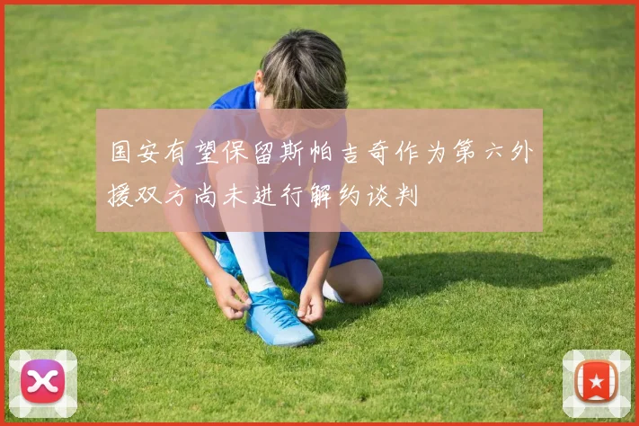 国安有望保留斯帕吉奇作为第六外援双方尚未进行解约谈判