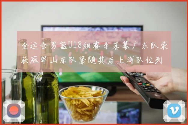 全运会男篮U18组赛季落幕广东队荣获冠军山东队紧随其后上海队位列第三