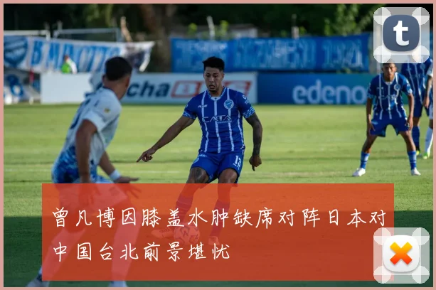 曾凡博因膝盖水肿缺席对阵日本对中国台北前景堪忧