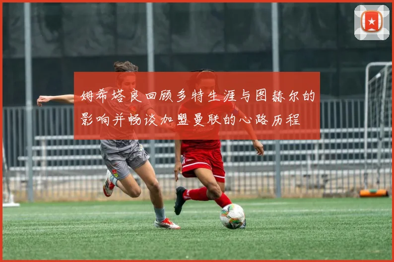 姆希塔良回顾多特生涯与图赫尔的影响并畅谈加盟曼联的心路历程
