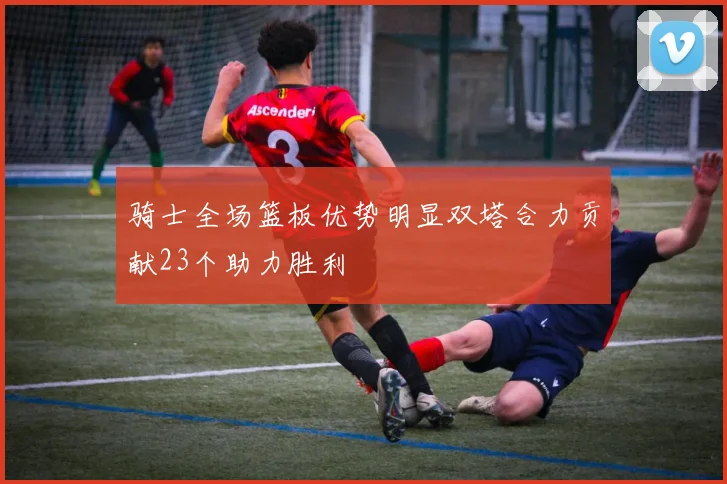 骑士全场篮板优势明显双塔合力贡献23个助力胜利