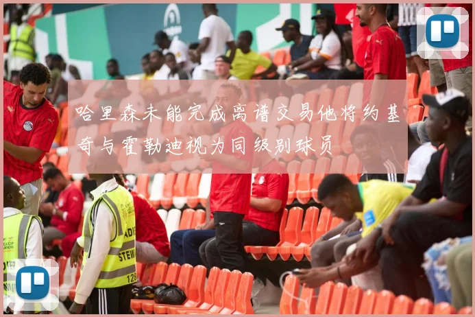 哈里森未能完成离谱交易他将约基奇与霍勒迪视为同级别球员