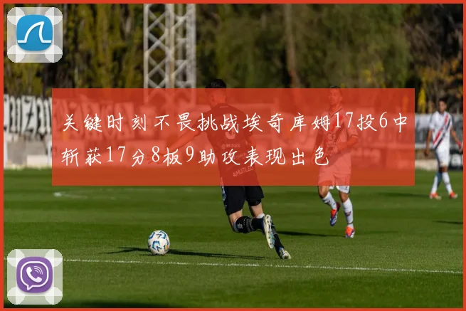 关键时刻不畏挑战埃奇库姆17投6中斩获17分8板9助攻表现出色