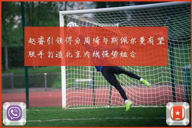 赵睿引领得分周琦与斯佩尔曼有望联手打造北京内线强势组合