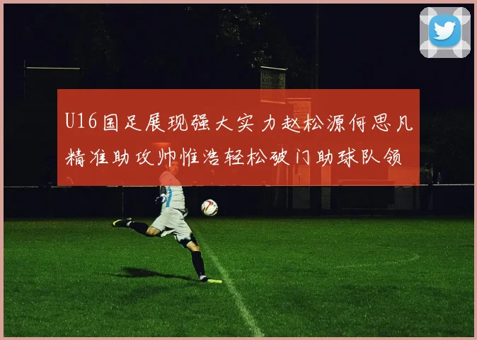 U16国足展现强大实力赵松源何思凡精准助攻帅惟浩轻松破门助球队领先
