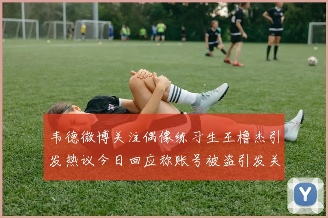 韦德微博关注偶像练习生王橹杰引发热议今日回应称账号被盗引发关注