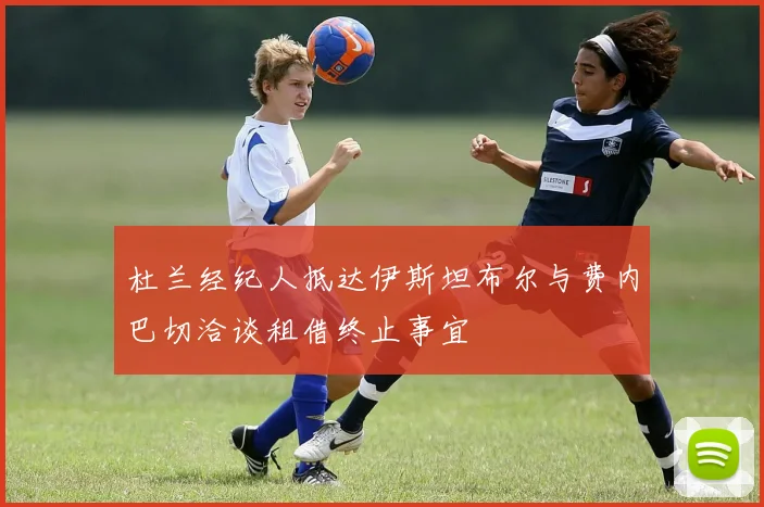 杜兰经纪人抵达伊斯坦布尔与费内巴切洽谈租借终止事宜