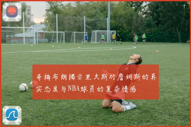 夸梅布朗揭示里夫斯对詹姆斯的真实态度与NBA球员的复杂情感