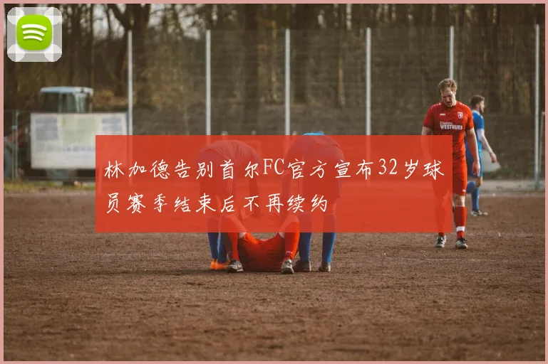 林加德告别首尔FC官方宣布32岁球员赛季结束后不再续约