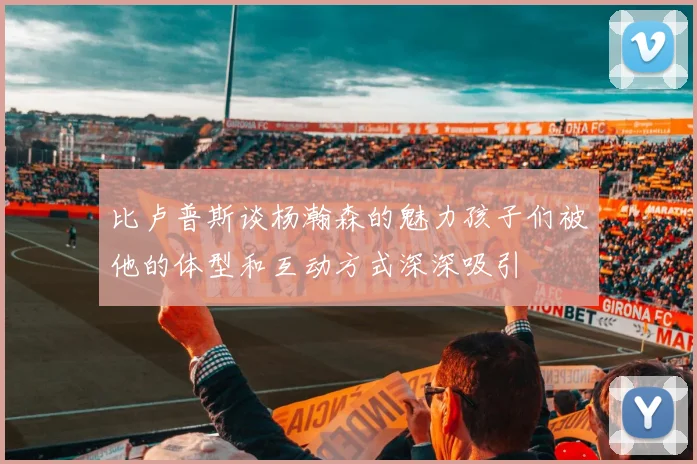 比卢普斯谈杨瀚森的魅力孩子们被他的体型和互动方式深深吸引