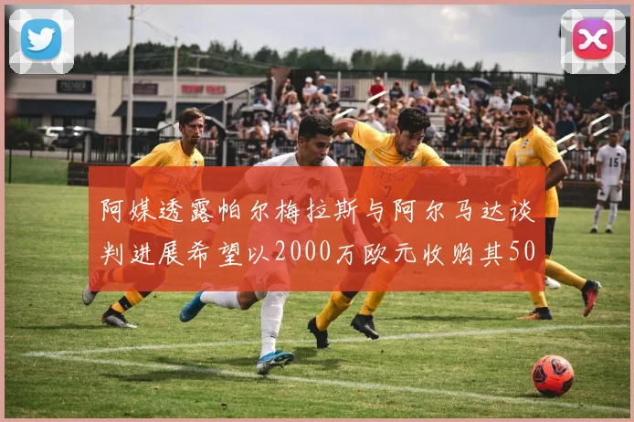 阿媒透露帕尔梅拉斯与阿尔马达谈判进展希望以2000万欧元收购其50所有权