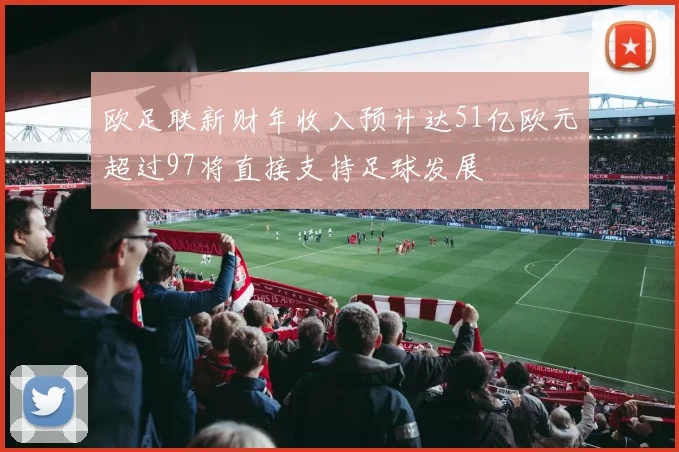 欧足联新财年收入预计达51亿欧元超过97将直接支持足球发展