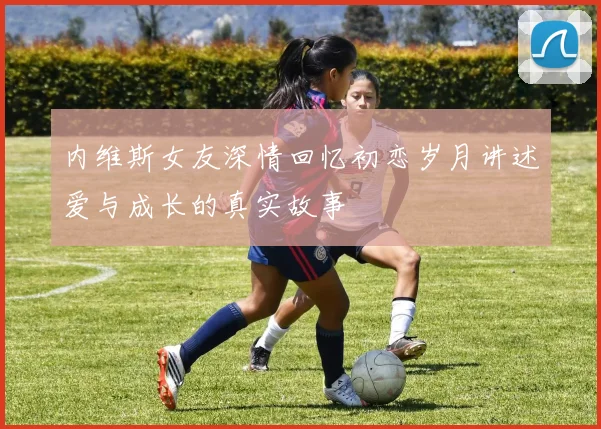 内维斯女友深情回忆初恋岁月讲述爱与成长的真实故事