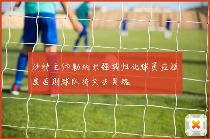 沙特主帅勒纳尔强调归化球员应适度否则球队将失去灵魂