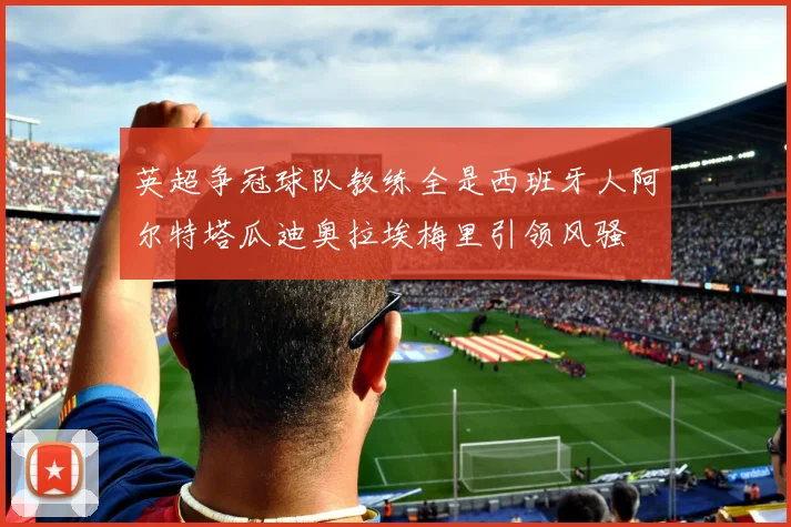 英超争冠球队教练全是西班牙人阿尔特塔瓜迪奥拉埃梅里引领风骚