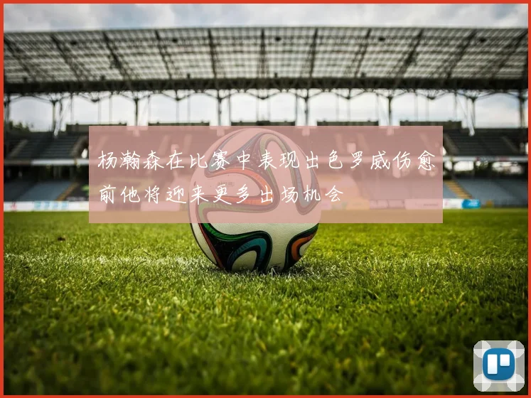 杨瀚森在比赛中表现出色罗威伤愈前他将迎来更多出场机会