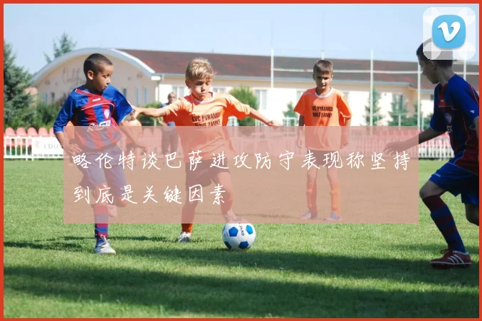 略伦特谈巴萨进攻防守表现称坚持到底是关键因素