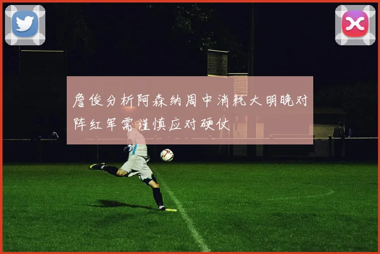 詹俊分析阿森纳周中消耗大明晚对阵红军需谨慎应对硬仗