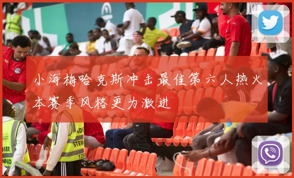 小海梅哈克斯冲击最佳第六人热火本赛季风格更为激进