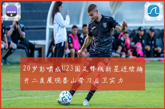 20岁彭啸成U23国足锋线新星连续梅开二度展现泰山带刀后卫实力