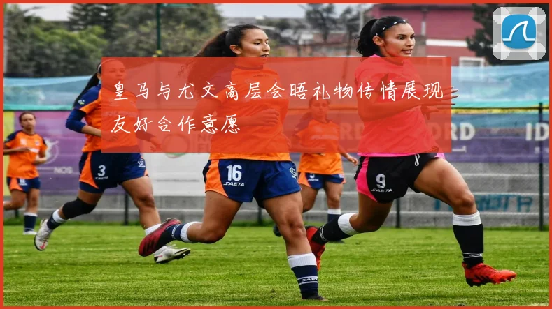 皇马与尤文高层会晤礼物传情展现友好合作意愿