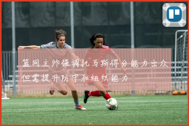 篮网主帅强调托马斯得分能力出众但需提升防守和组织能力