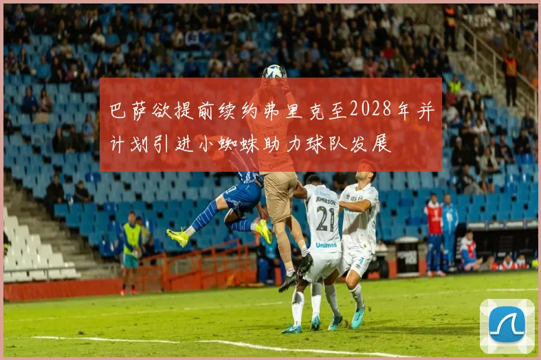 巴萨欲提前续约弗里克至2028年并计划引进小蜘蛛助力球队发展