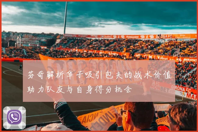 芬奇解析华子吸引包夹的战术价值助力队友与自身得分机会