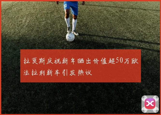 拉莫斯庆祝新年晒出价值超50万欧法拉利新车引发热议