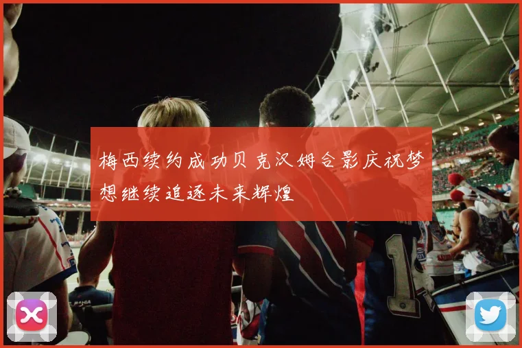 梅西续约成功贝克汉姆合影庆祝梦想继续追逐未来辉煌