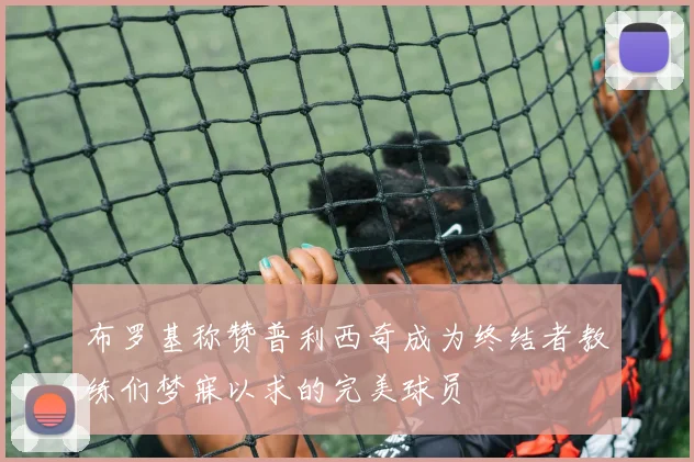 布罗基称赞普利西奇成为终结者教练们梦寐以求的完美球员