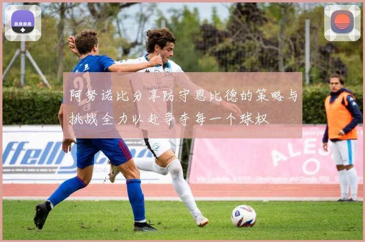阿努诺比分享防守恩比德的策略与挑战全力以赴争夺每一个球权