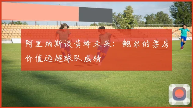 阿里纳斯谈黄蜂未来：鲍尔的票房价值远超球队成绩