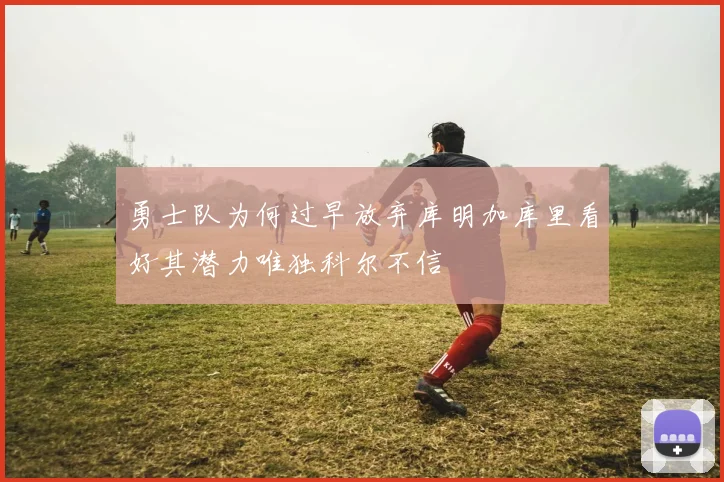 勇士队为何过早放弃库明加库里看好其潜力唯独科尔不信