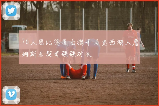 76人恩比德复出携手马克西湖人詹姆斯东契奇强强对决