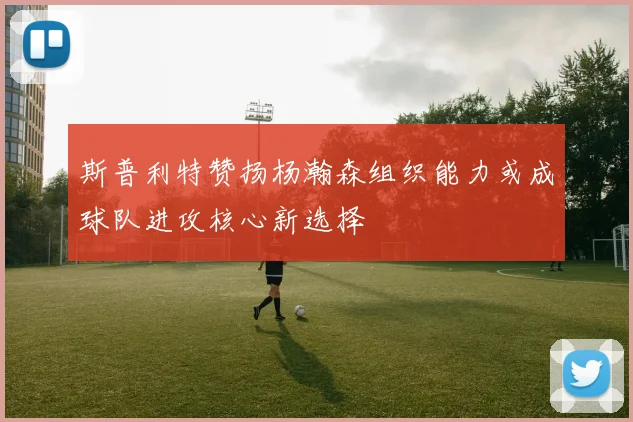 斯普利特赞扬杨瀚森组织能力或成球队进攻核心新选择