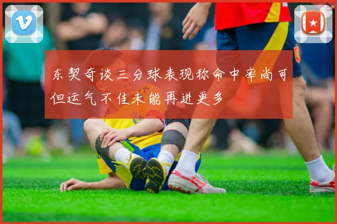 东契奇谈三分球表现称命中率尚可但运气不佳未能再进更多