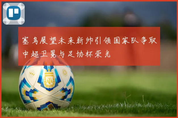 塞鸟展望未来新帅引领国家队争取中超卫冕与足协杯荣光
