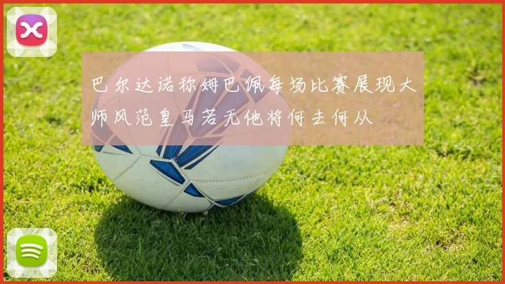 巴尔达诺称姆巴佩每场比赛展现大师风范皇马若无他将何去何从