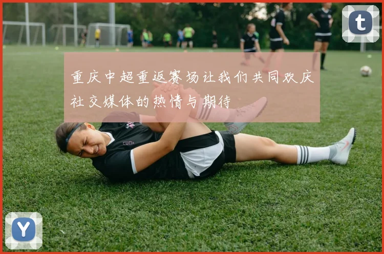 重庆中超重返赛场让我们共同欢庆社交媒体的热情与期待