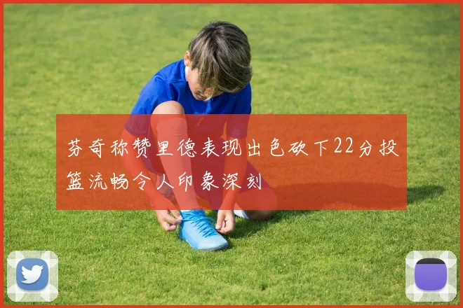 芬奇称赞里德表现出色砍下22分投篮流畅令人印象深刻